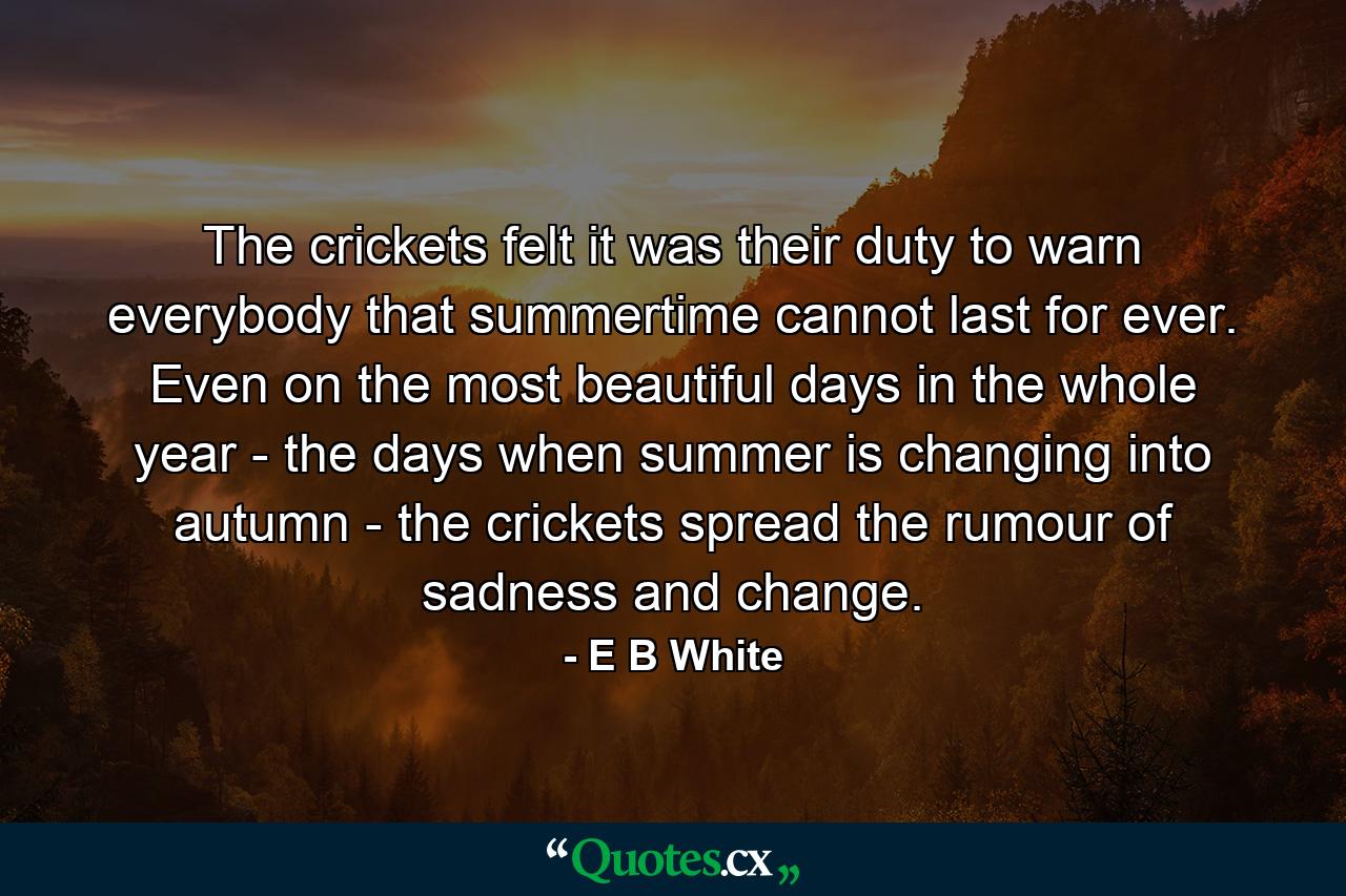 The crickets felt it was their duty to warn everybody that summertime cannot last for ever. Even on the most beautiful days in the whole year - the days when summer is changing into autumn - the crickets spread the rumour of sadness and change. - Quote by E B White