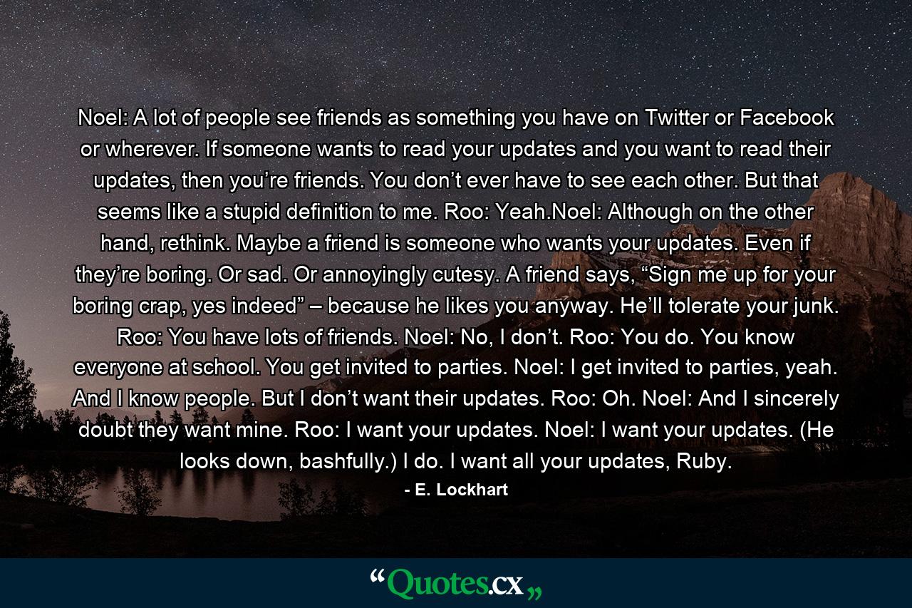 Noel: A lot of people see friends as something you have on Twitter or Facebook or wherever. If someone wants to read your updates and you want to read their updates, then you’re friends. You don’t ever have to see each other. But that seems like a stupid definition to me. Roo: Yeah.Noel: Although on the other hand, rethink. Maybe a friend is someone who wants your updates. Even if they’re boring. Or sad. Or annoyingly cutesy. A friend says, “Sign me up for your boring crap, yes indeed” – because he likes you anyway. He’ll tolerate your junk. Roo: You have lots of friends. Noel: No, I don’t. Roo: You do. You know everyone at school. You get invited to parties. Noel: I get invited to parties, yeah. And I know people. But I don’t want their updates. Roo: Oh. Noel: And I sincerely doubt they want mine. Roo: I want your updates. Noel: I want your updates. (He looks down, bashfully.) I do. I want all your updates, Ruby. - Quote by E. Lockhart