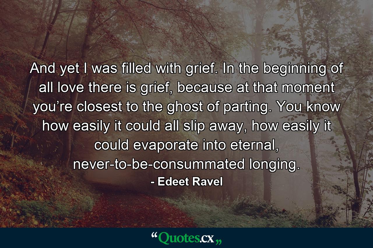 And yet I was filled with grief. In the beginning of all love there is grief, because at that moment you’re closest to the ghost of parting. You know how easily it could all slip away, how easily it could evaporate into eternal, never-to-be-consummated longing. - Quote by Edeet Ravel