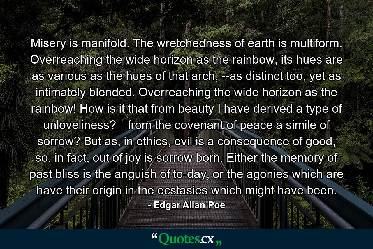 Misery is manifold. The wretchedness of earth is multiform. Overreaching the wide horizon as the rainbow, its hues are as various as the hues of that arch, --as distinct too, yet as intimately blended. Overreaching the wide horizon as the rainbow! How is it that from beauty I have derived a type of unloveliness? --from the covenant of peace a simile of sorrow? But as, in ethics, evil is a consequence of good, so, in fact, out of joy is sorrow born. Either the memory of past bliss is the anguish of to-day, or the agonies which are have their origin in the ecstasies which might have been. - Quote by Edgar Allan Poe