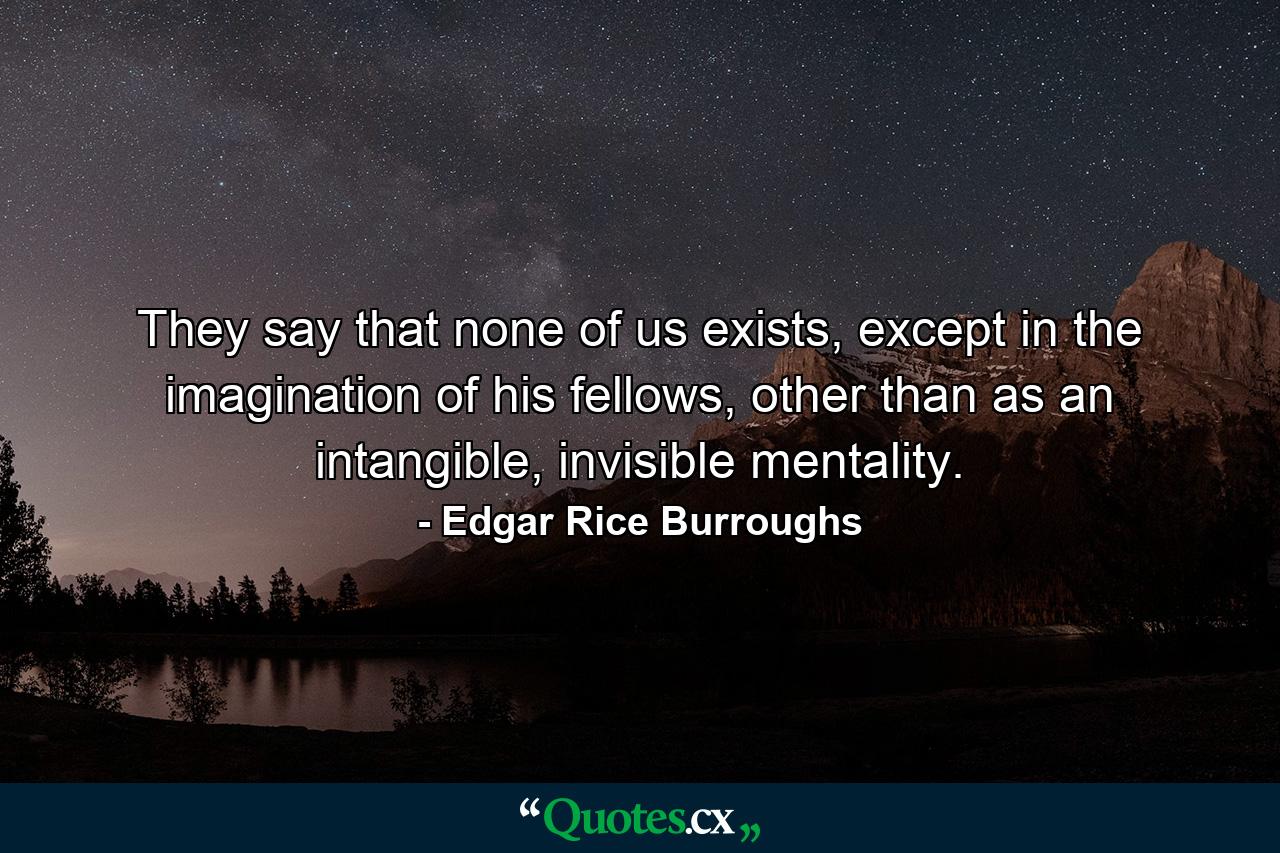 They say that none of us exists, except in the imagination of his fellows, other than as an intangible, invisible mentality. - Quote by Edgar Rice Burroughs