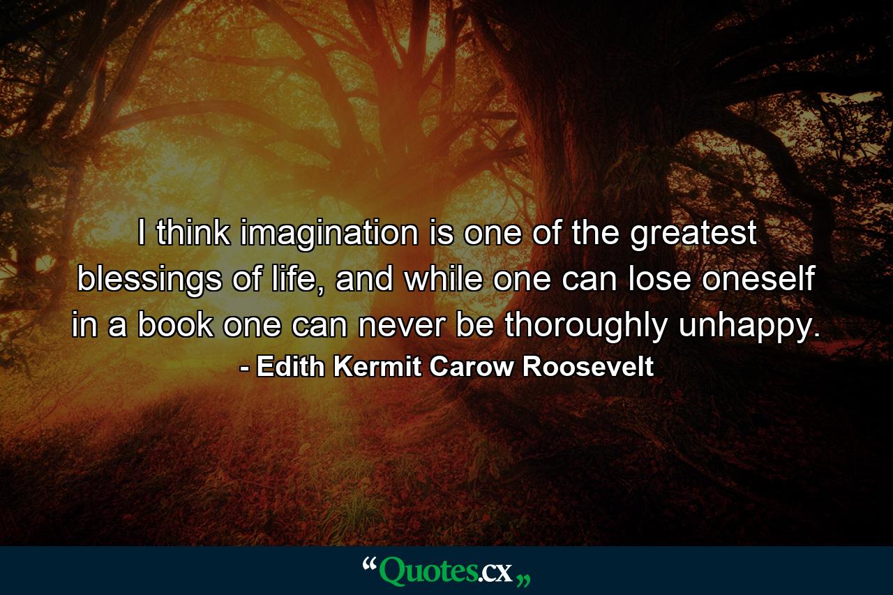 I think imagination is one of the greatest blessings of life, and while one can lose oneself in a book one can never be thoroughly unhappy. - Quote by Edith Kermit Carow Roosevelt