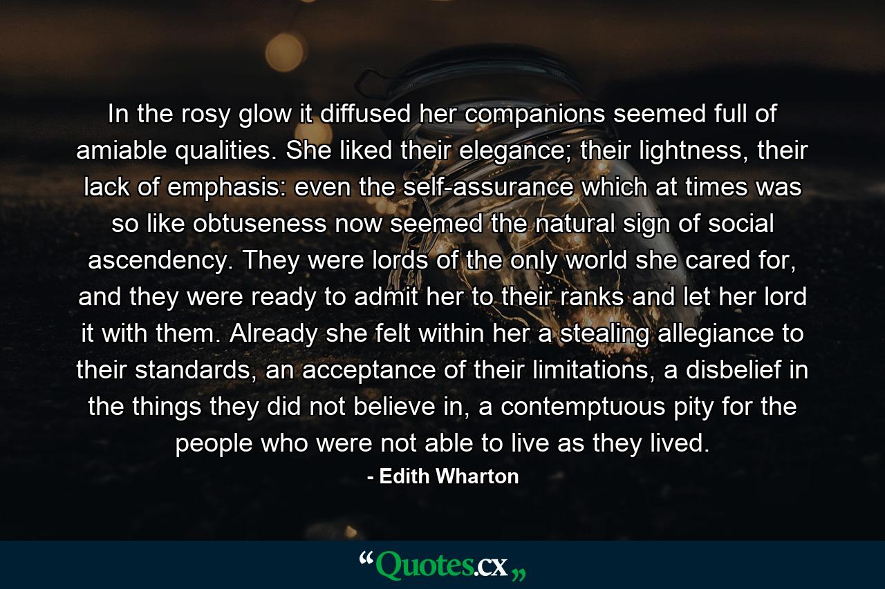 In the rosy glow it diffused her companions seemed full of amiable qualities. She liked their elegance; their lightness, their lack of emphasis: even the self-assurance which at times was so like obtuseness now seemed the natural sign of social ascendency. They were lords of the only world she cared for, and they were ready to admit her to their ranks and let her lord it with them. Already she felt within her a stealing allegiance to their standards, an acceptance of their limitations, a disbelief in the things they did not believe in, a contemptuous pity for the people who were not able to live as they lived. - Quote by Edith Wharton