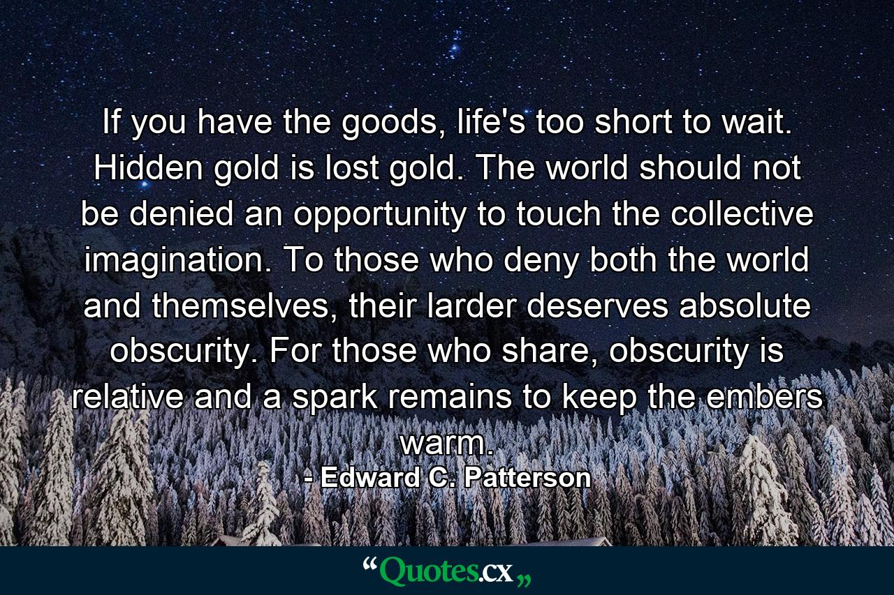 If you have the goods, life's too short to wait. Hidden gold is lost gold. The world should not be denied an opportunity to touch the collective imagination. To those who deny both the world and themselves, their larder deserves absolute obscurity. For those who share, obscurity is relative and a spark remains to keep the embers warm. - Quote by Edward C. Patterson