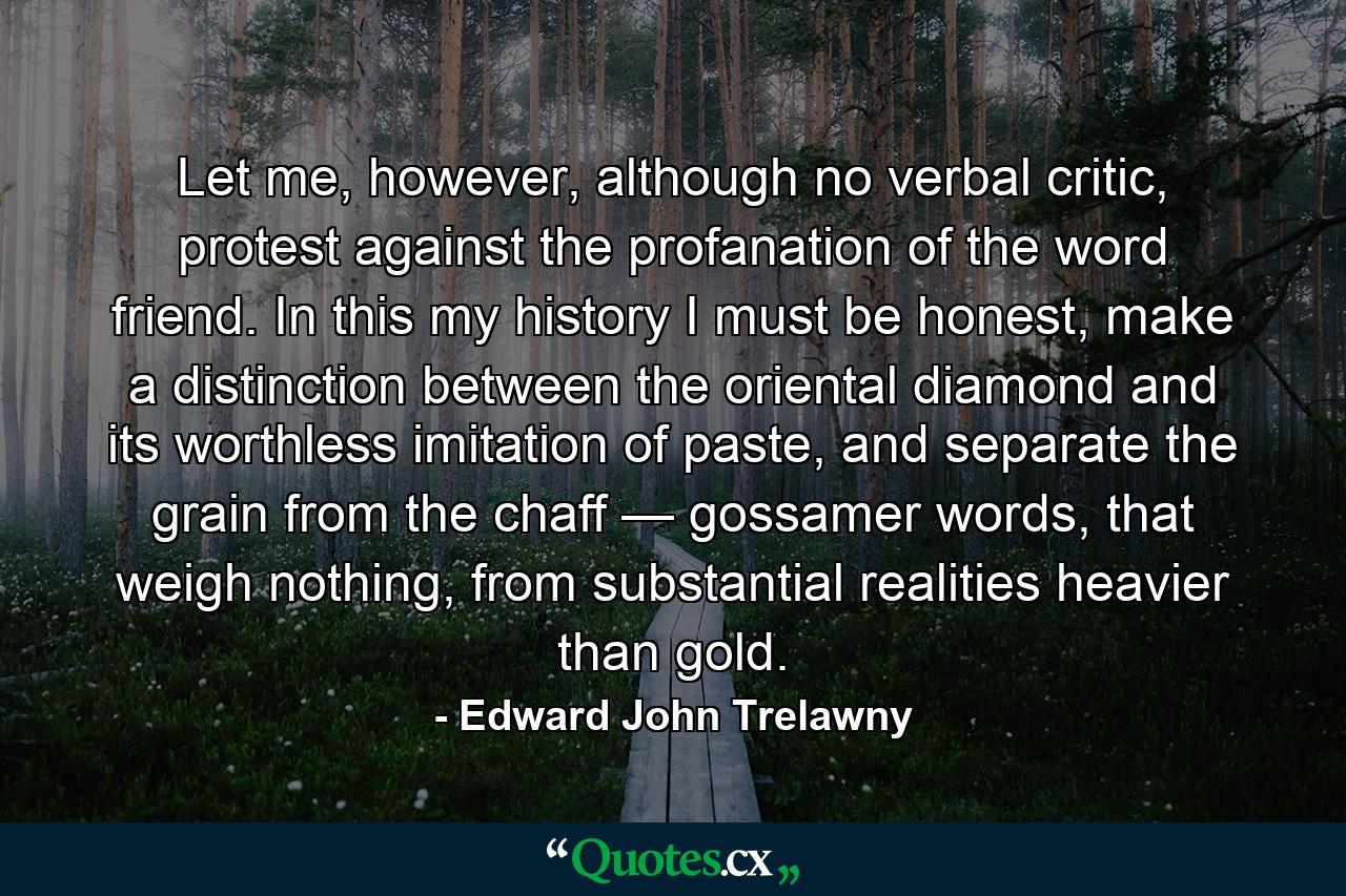 Let me, however, although no verbal critic, protest against the profanation of the word friend. In this my history I must be honest, make a distinction between the oriental diamond and its worthless imitation of paste, and separate the grain from the chaff — gossamer words, that weigh nothing, from substantial realities heavier than gold. - Quote by Edward John Trelawny