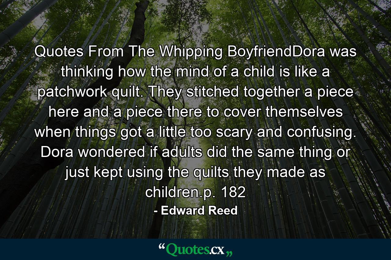 Quotes From The Whipping BoyfriendDora was thinking how the mind of a child is like a patchwork quilt. They stitched together a piece here and a piece there to cover themselves when things got a little too scary and confusing. Dora wondered if adults did the same thing or just kept using the quilts they made as children.p. 182 - Quote by Edward Reed