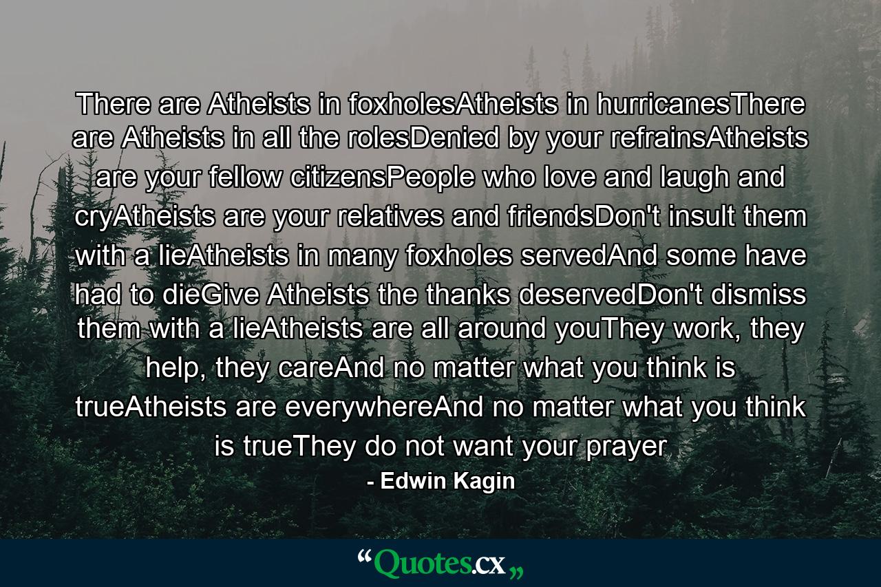 There are Atheists in foxholesAtheists in hurricanesThere are Atheists in all the rolesDenied by your refrainsAtheists are your fellow citizensPeople who love and laugh and cryAtheists are your relatives and friendsDon't insult them with a lieAtheists in many foxholes servedAnd some have had to dieGive Atheists the thanks deservedDon't dismiss them with a lieAtheists are all around youThey work, they help, they careAnd no matter what you think is trueAtheists are everywhereAnd no matter what you think is trueThey do not want your prayer - Quote by Edwin Kagin