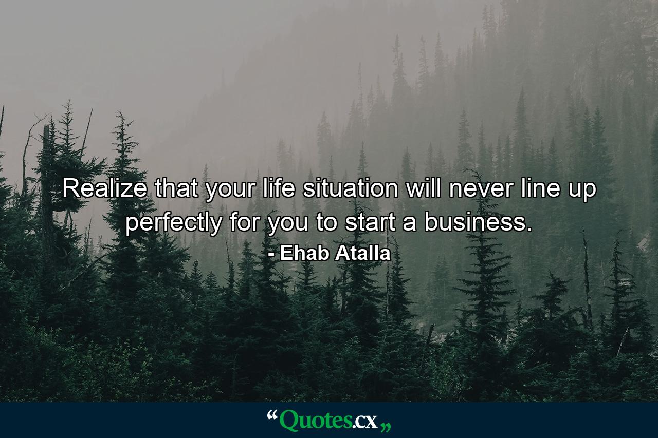 Realize that your life situation will never line up perfectly for you to start a business. - Quote by Ehab Atalla