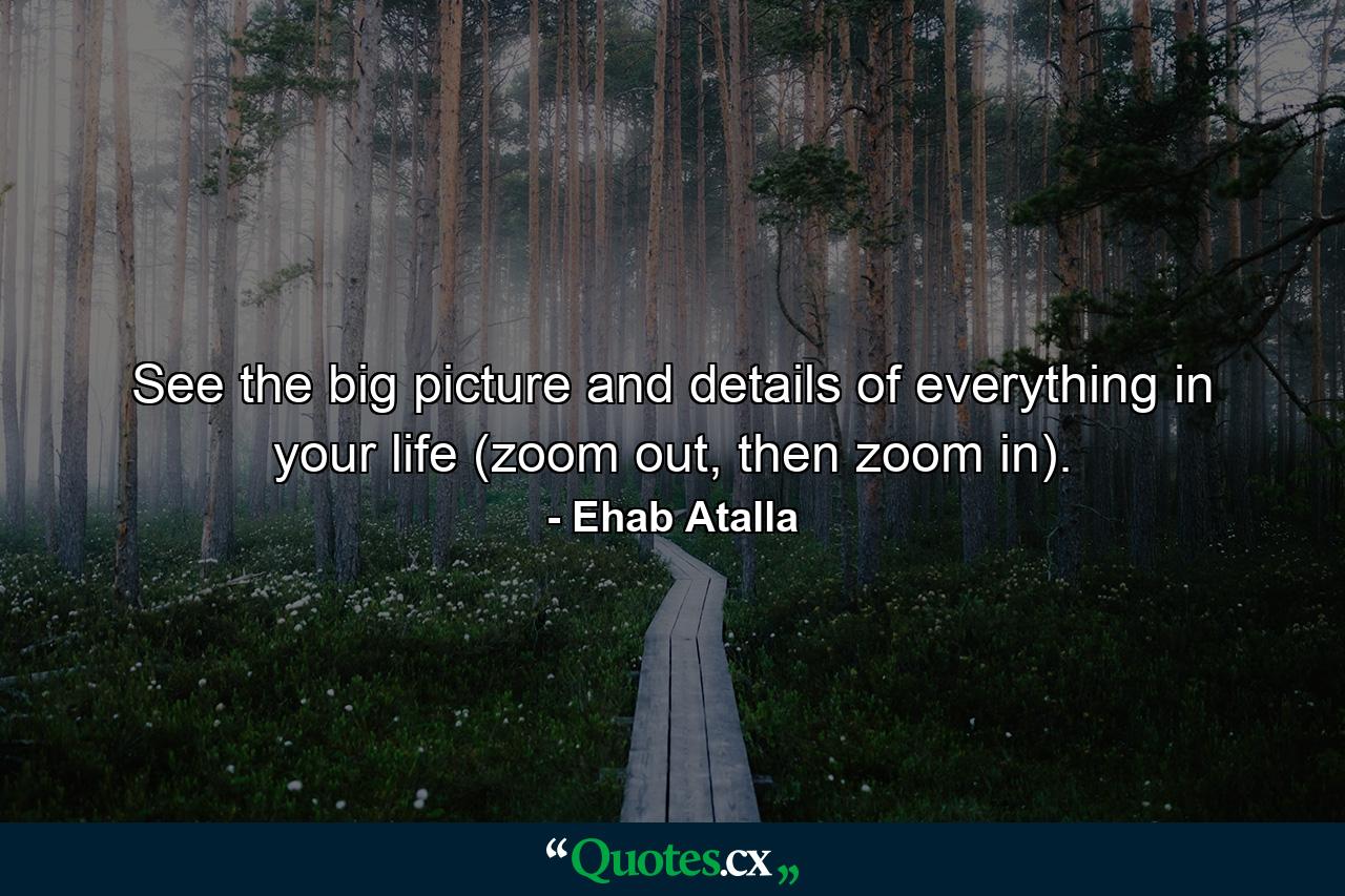 See the big picture and details of everything in your life (zoom out, then zoom in). - Quote by Ehab Atalla