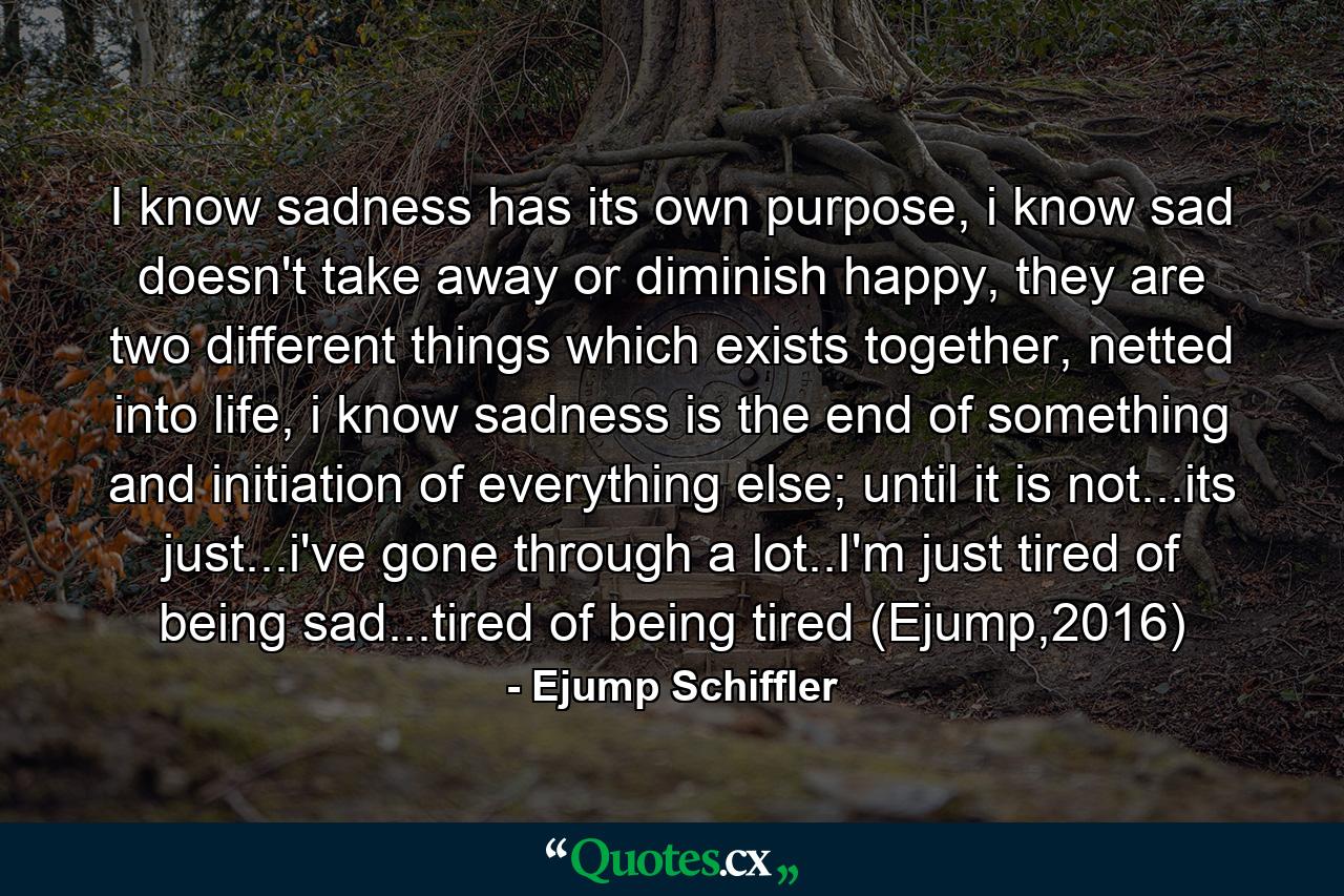 I know sadness has its own purpose, i know sad doesn't take away or diminish happy, they are two different things which exists together, netted into life, i know sadness is the end of something and initiation of everything else; until it is not...its just...i've gone through a lot..I'm just tired of being sad...tired of being tired (Ejump,2016) - Quote by Ejump Schiffler