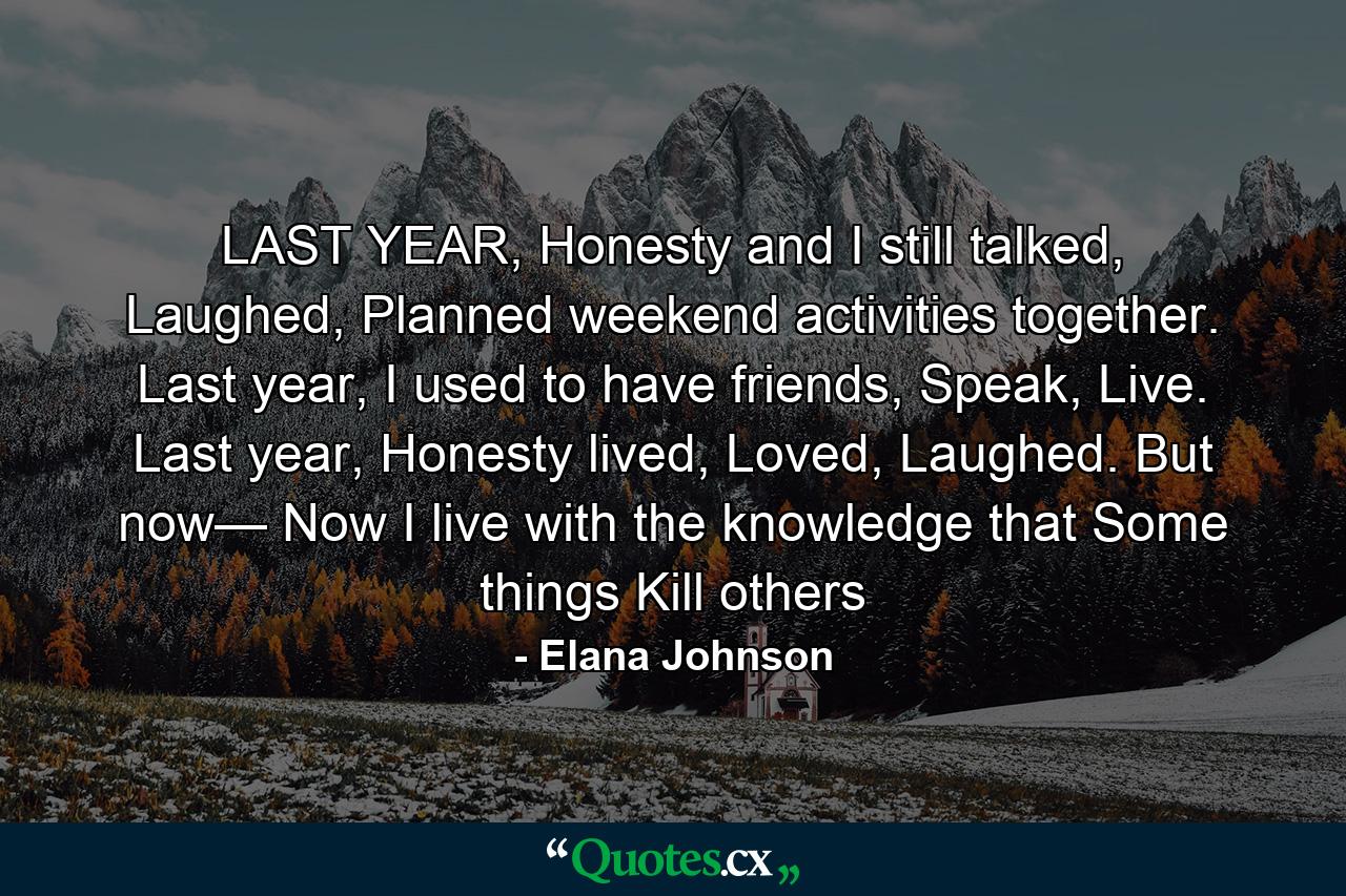 LAST YEAR, Honesty and I still talked, Laughed, Planned weekend activities together. Last year, I used to have friends, Speak, Live. Last year, Honesty lived, Loved, Laughed. But now— Now I live with the knowledge that Some things Kill others - Quote by Elana Johnson