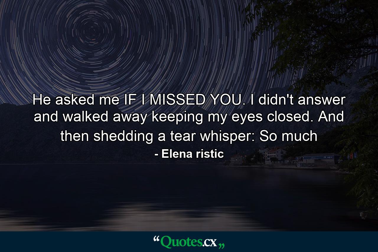 He asked me IF I MISSED YOU. I didn't answer and walked away keeping my eyes closed. And then shedding a tear whisper: So much - Quote by Elena ristic