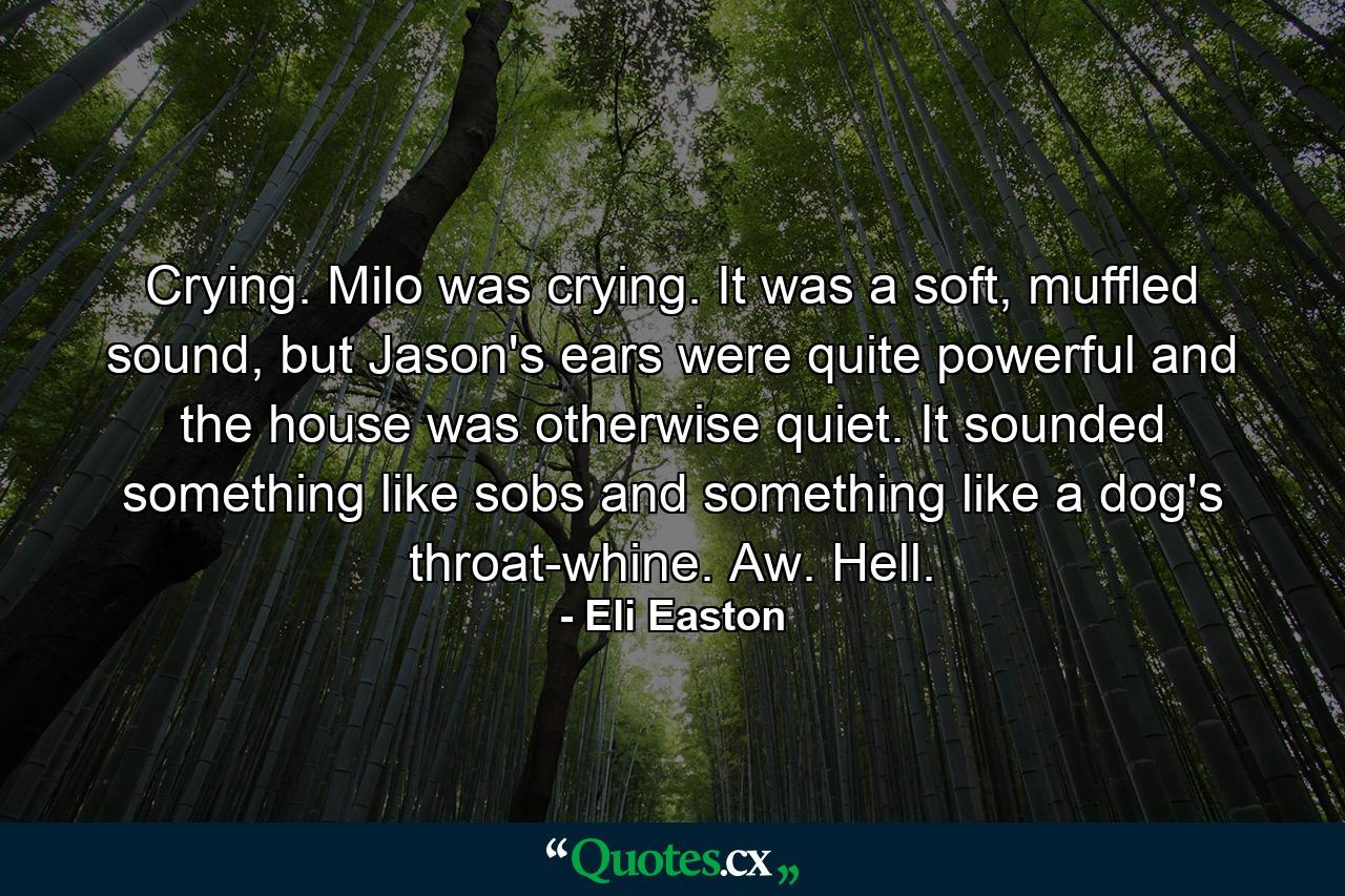 Crying. Milo was crying. It was a soft, muffled sound, but Jason's ears were quite powerful and the house was otherwise quiet. It sounded something like sobs and something like a dog's throat-whine. Aw. Hell. - Quote by Eli Easton