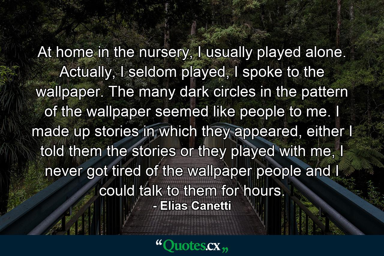 At home in the nursery, I usually played alone. Actually, I seldom played, I spoke to the wallpaper. The many dark circles in the pattern of the wallpaper seemed like people to me. I made up stories in which they appeared, either I told them the stories or they played with me, I never got tired of the wallpaper people and I could talk to them for hours. - Quote by Elias Canetti