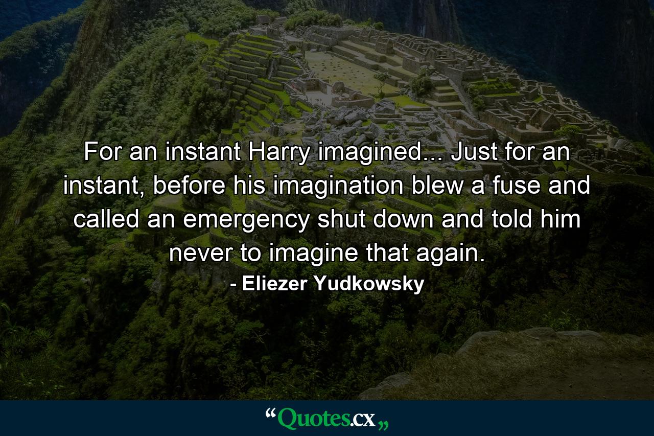 For an instant Harry imagined... Just for an instant, before his imagination blew a fuse and called an emergency shut down and told him never to imagine that again. - Quote by Eliezer Yudkowsky