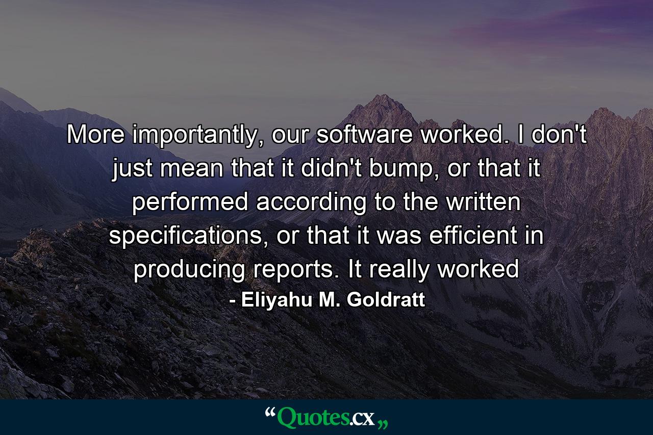 More importantly, our software worked. I don't just mean that it didn't bump, or that it performed according to the written specifications, or that it was efficient in producing reports. It really worked - Quote by Eliyahu M. Goldratt