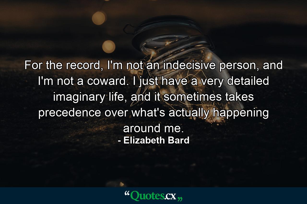 For the record, I'm not an indecisive person, and I'm not a coward. I just have a very detailed imaginary life, and it sometimes takes precedence over what's actually happening around me. - Quote by Elizabeth Bard