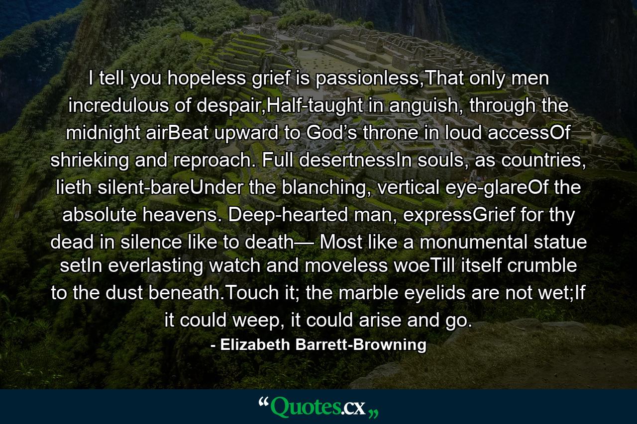 I tell you hopeless grief is passionless,That only men incredulous of despair,Half-taught in anguish, through the midnight airBeat upward to God’s throne in loud accessOf shrieking and reproach. Full desertnessIn souls, as countries, lieth silent-bareUnder the blanching, vertical eye-glareOf the absolute heavens. Deep-hearted man, expressGrief for thy dead in silence like to death— Most like a monumental statue setIn everlasting watch and moveless woeTill itself crumble to the dust beneath.Touch it; the marble eyelids are not wet;If it could weep, it could arise and go. - Quote by Elizabeth Barrett-Browning