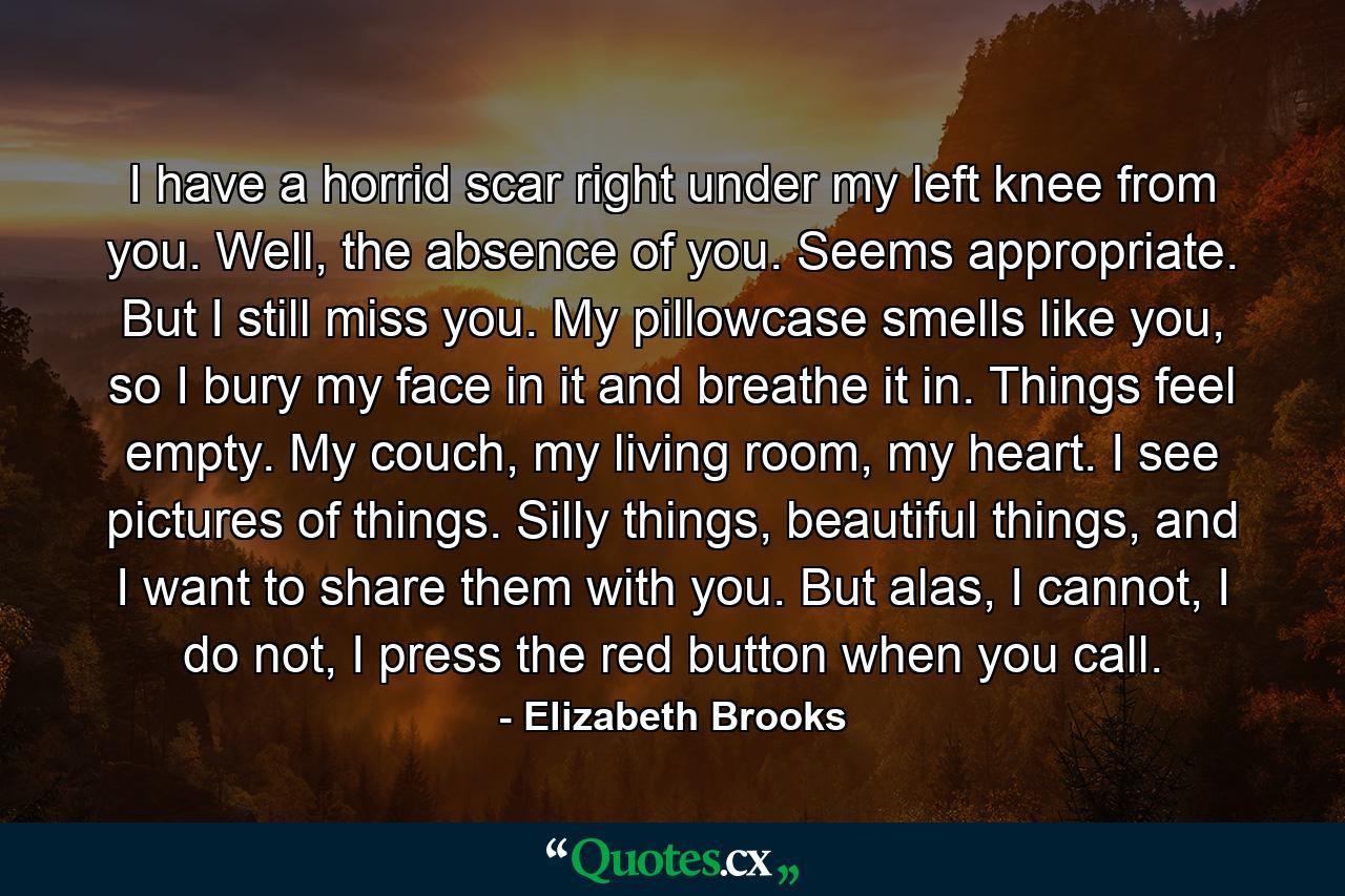 I have a horrid scar right under my left knee from you. Well, the absence of you. Seems appropriate. But I still miss you. My pillowcase smells like you, so I bury my face in it and breathe it in. Things feel empty. My couch, my living room, my heart. I see pictures of things. Silly things, beautiful things, and I want to share them with you. But alas, I cannot, I do not, I press the red button when you call. - Quote by Elizabeth Brooks