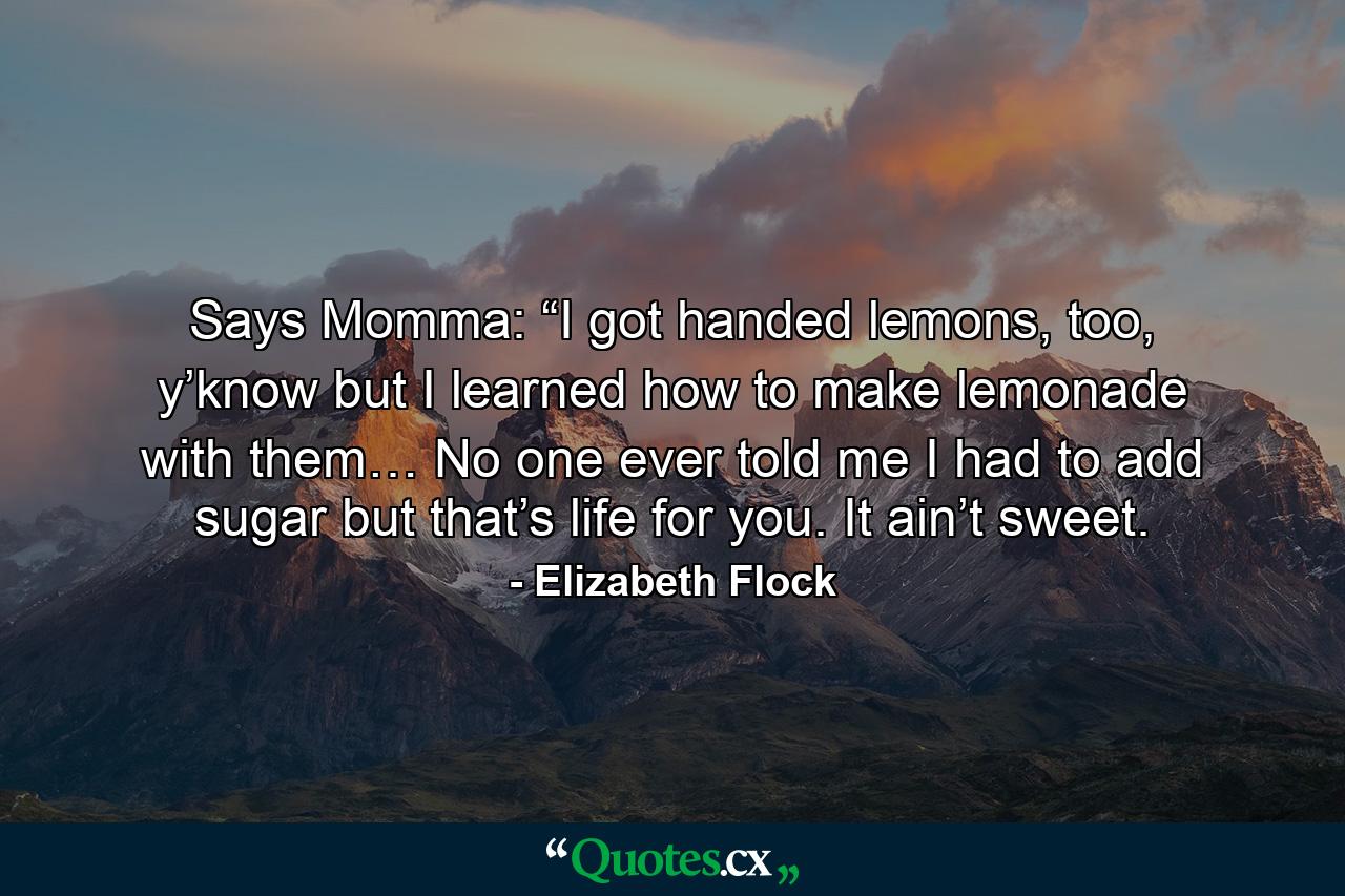 Says Momma: “I got handed lemons, too, y’know but I learned how to make lemonade with them… No one ever told me I had to add sugar but that’s life for you. It ain’t sweet. - Quote by Elizabeth Flock