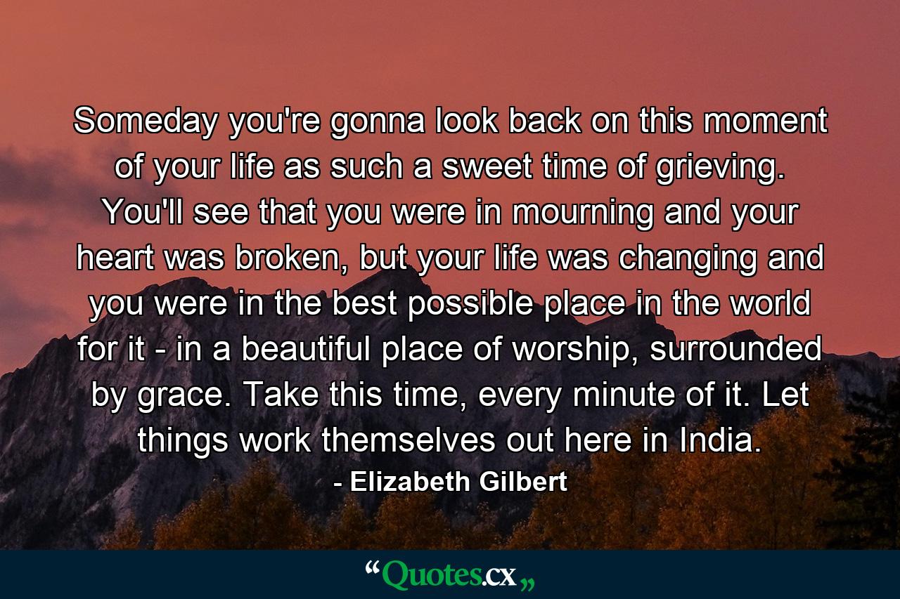 Someday you're gonna look back on this moment of your life as such a sweet time of grieving. You'll see that you were in mourning and your heart was broken, but your life was changing and you were in the best possible place in the world for it - in a beautiful place of worship, surrounded by grace. Take this time, every minute of it. Let things work themselves out here in India. - Quote by Elizabeth Gilbert