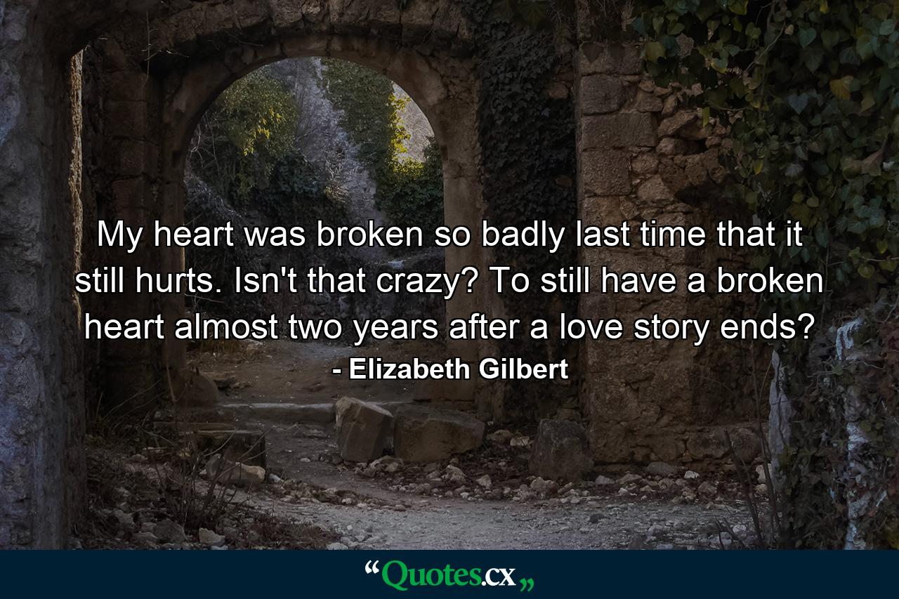 My heart was broken so badly last time that it still hurts. Isn't that crazy? To still have a broken heart almost two years after a love story ends?  - Quote by Elizabeth Gilbert