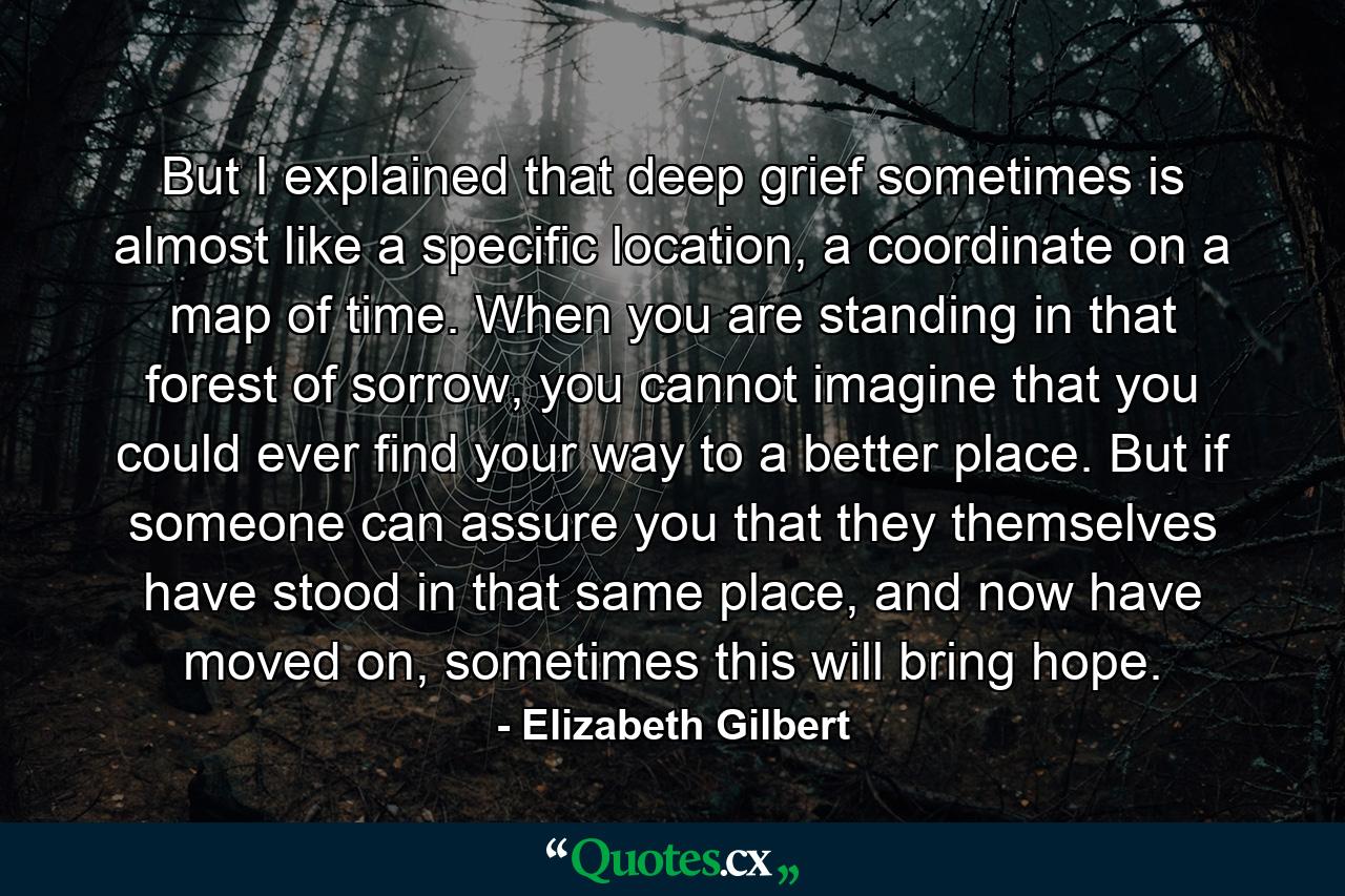 But I explained that deep grief sometimes is almost like a specific location, a coordinate on a map of time. When you are standing in that forest of sorrow, you cannot imagine that you could ever find your way to a better place. But if someone can assure you that they themselves have stood in that same place, and now have moved on, sometimes this will bring hope. - Quote by Elizabeth Gilbert