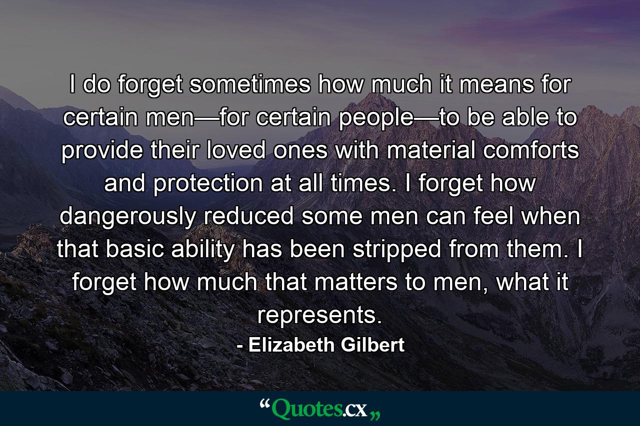 I do forget sometimes how much it means for certain men—for certain people—to be able to provide their loved ones with material comforts and protection at all times. I forget how dangerously reduced some men can feel when that basic ability has been stripped from them. I forget how much that matters to men, what it represents. - Quote by Elizabeth Gilbert