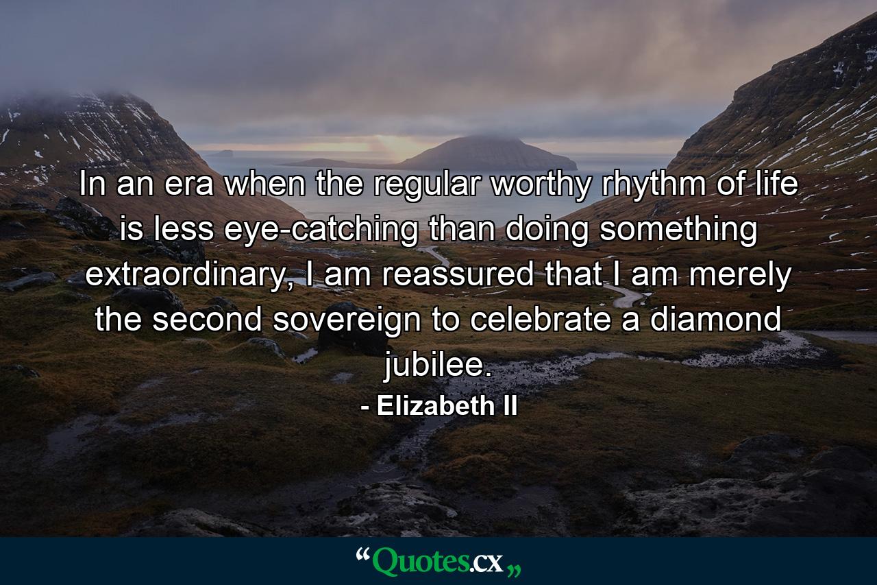 In an era when the regular worthy rhythm of life is less eye-catching than doing something extraordinary, I am reassured that I am merely the second sovereign to celebrate a diamond jubilee. - Quote by Elizabeth II