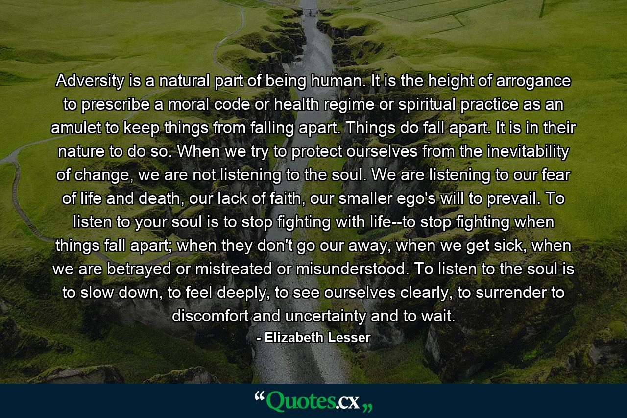 Adversity is a natural part of being human. It is the height of arrogance to prescribe a moral code or health regime or spiritual practice as an amulet to keep things from falling apart. Things do fall apart. It is in their nature to do so. When we try to protect ourselves from the inevitability of change, we are not listening to the soul. We are listening to our fear of life and death, our lack of faith, our smaller ego's will to prevail. To listen to your soul is to stop fighting with life--to stop fighting when things fall apart; when they don't go our away, when we get sick, when we are betrayed or mistreated or misunderstood. To listen to the soul is to slow down, to feel deeply, to see ourselves clearly, to surrender to discomfort and uncertainty and to wait. - Quote by Elizabeth Lesser