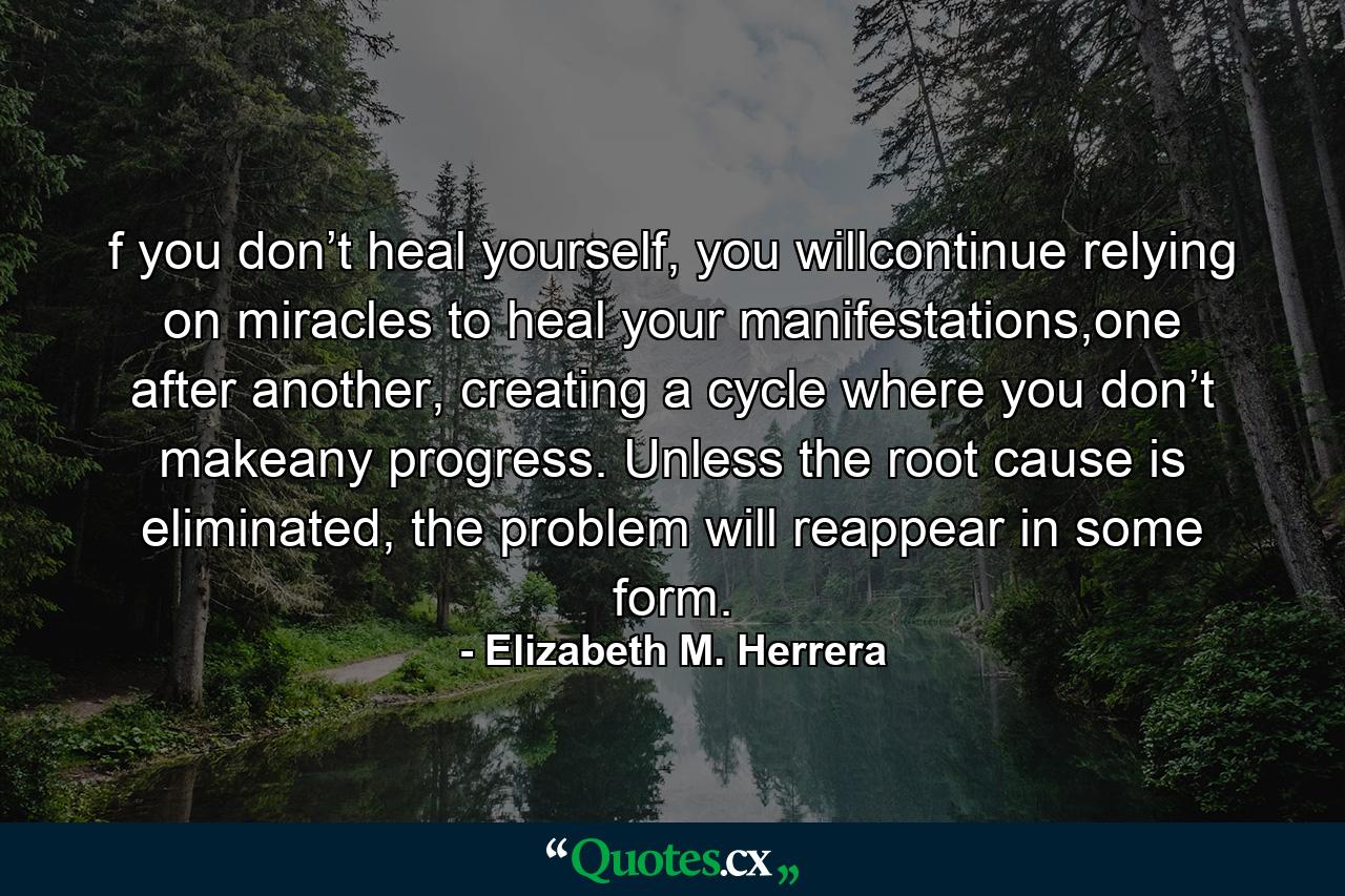 f you don’t heal yourself, you willcontinue relying on miracles to heal your manifestations,one after another, creating a cycle where you don’t makeany progress. Unless the root cause is eliminated, the problem will reappear in some form. - Quote by Elizabeth M. Herrera