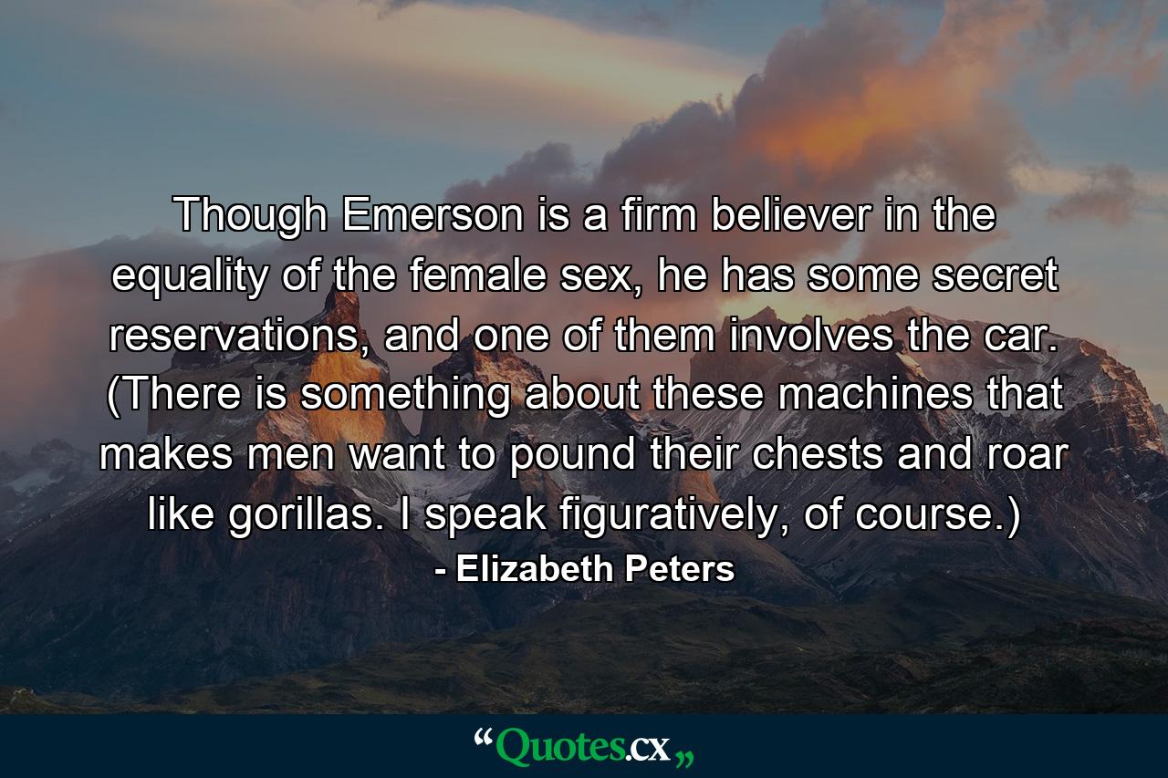 Though Emerson is a firm believer in the equality of the female sex, he has some secret reservations, and one of them involves the car. (There is something about these machines that makes men want to pound their chests and roar like gorillas. I speak figuratively, of course.) - Quote by Elizabeth Peters