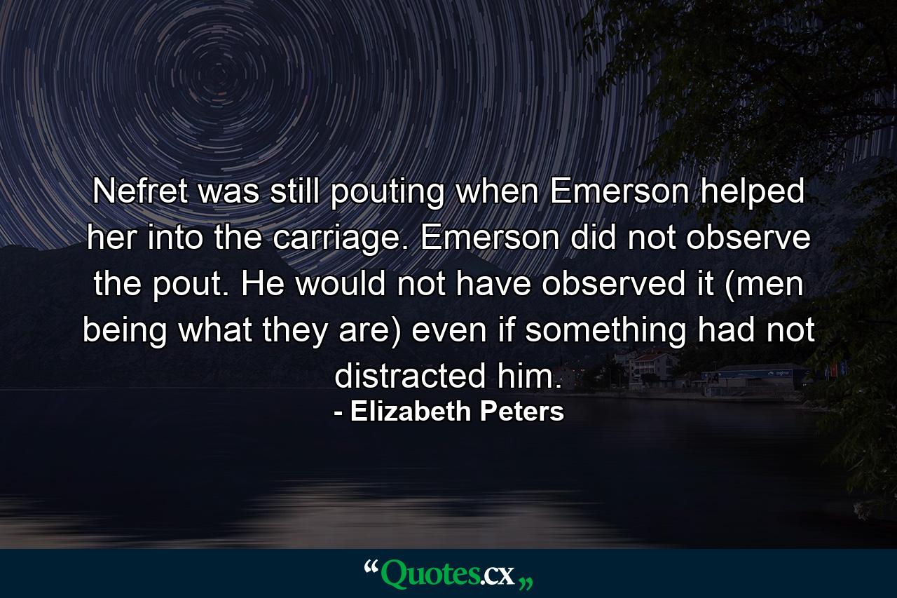 Nefret was still pouting when Emerson helped her into the carriage. Emerson did not observe the pout. He would not have observed it (men being what they are) even if something had not distracted him. - Quote by Elizabeth Peters