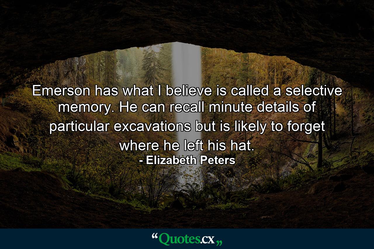 Emerson has what I believe is called a selective memory. He can recall minute details of particular excavations but is likely to forget where he left his hat. - Quote by Elizabeth Peters