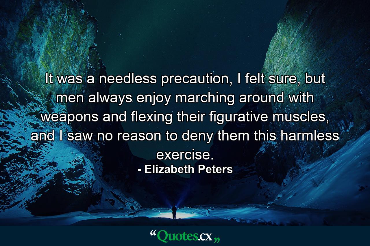 It was a needless precaution, I felt sure, but men always enjoy marching around with weapons and flexing their figurative muscles, and I saw no reason to deny them this harmless exercise. - Quote by Elizabeth Peters