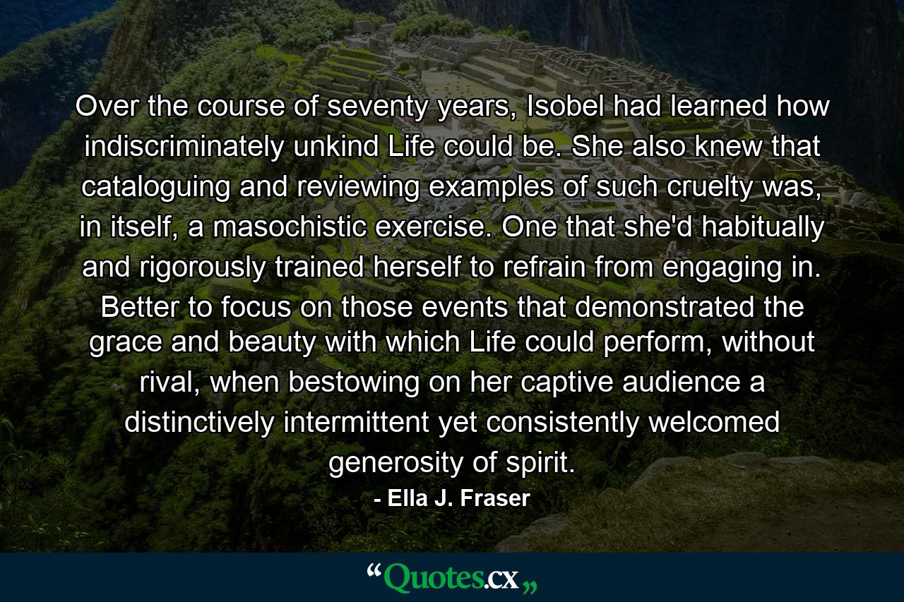 Over the course of seventy years, Isobel had learned how indiscriminately unkind Life could be. She also knew that cataloguing and reviewing examples of such cruelty was, in itself, a masochistic exercise. One that she'd habitually and rigorously trained herself to refrain from engaging in. Better to focus on those events that demonstrated the grace and beauty with which Life could perform, without rival, when bestowing on her captive audience a distinctively intermittent yet consistently welcomed generosity of spirit. - Quote by Ella J. Fraser