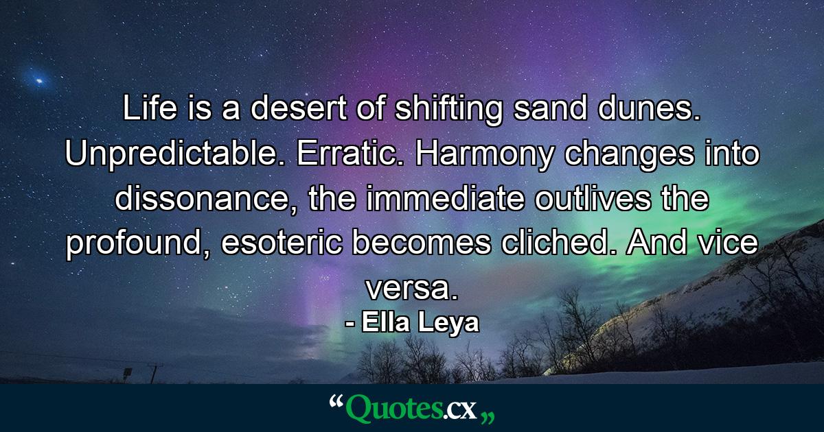 Life is a desert of shifting sand dunes. Unpredictable. Erratic. Harmony changes into dissonance, the immediate outlives the profound, esoteric becomes cliched. And vice versa. - Quote by Ella Leya