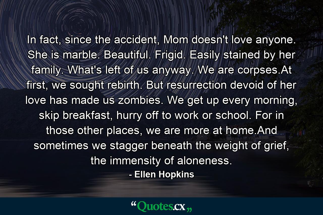 In fact, since the accident, Mom doesn't love anyone. She is marble. Beautiful. Frigid. Easily stained by her family. What's left of us anyway. We are corpses.At first, we sought rebirth. But resurrection devoid of her love has made us zombies. We get up every morning, skip breakfast, hurry off to work or school. For in those other places, we are more at home.And sometimes we stagger beneath the weight of grief, the immensity of aloneness. - Quote by Ellen Hopkins