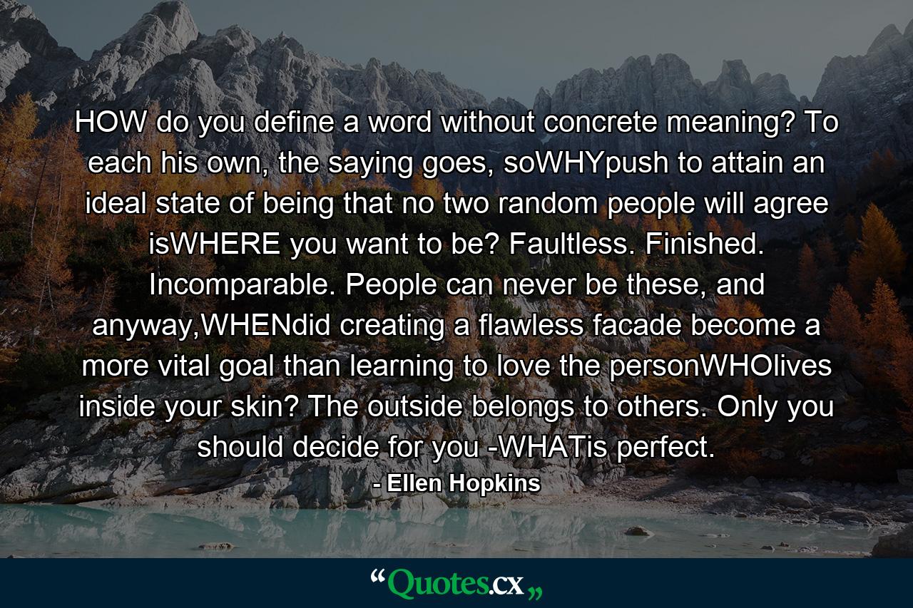 HOW do you define a word without concrete meaning? To each his own, the saying goes, soWHYpush to attain an ideal state of being that no two random people will agree isWHERE you want to be? Faultless. Finished. Incomparable. People can never be these, and anyway,WHENdid creating a flawless facade become a more vital goal than learning to love the personWHOlives inside your skin? The outside belongs to others. Only you should decide for you -WHATis perfect. - Quote by Ellen Hopkins