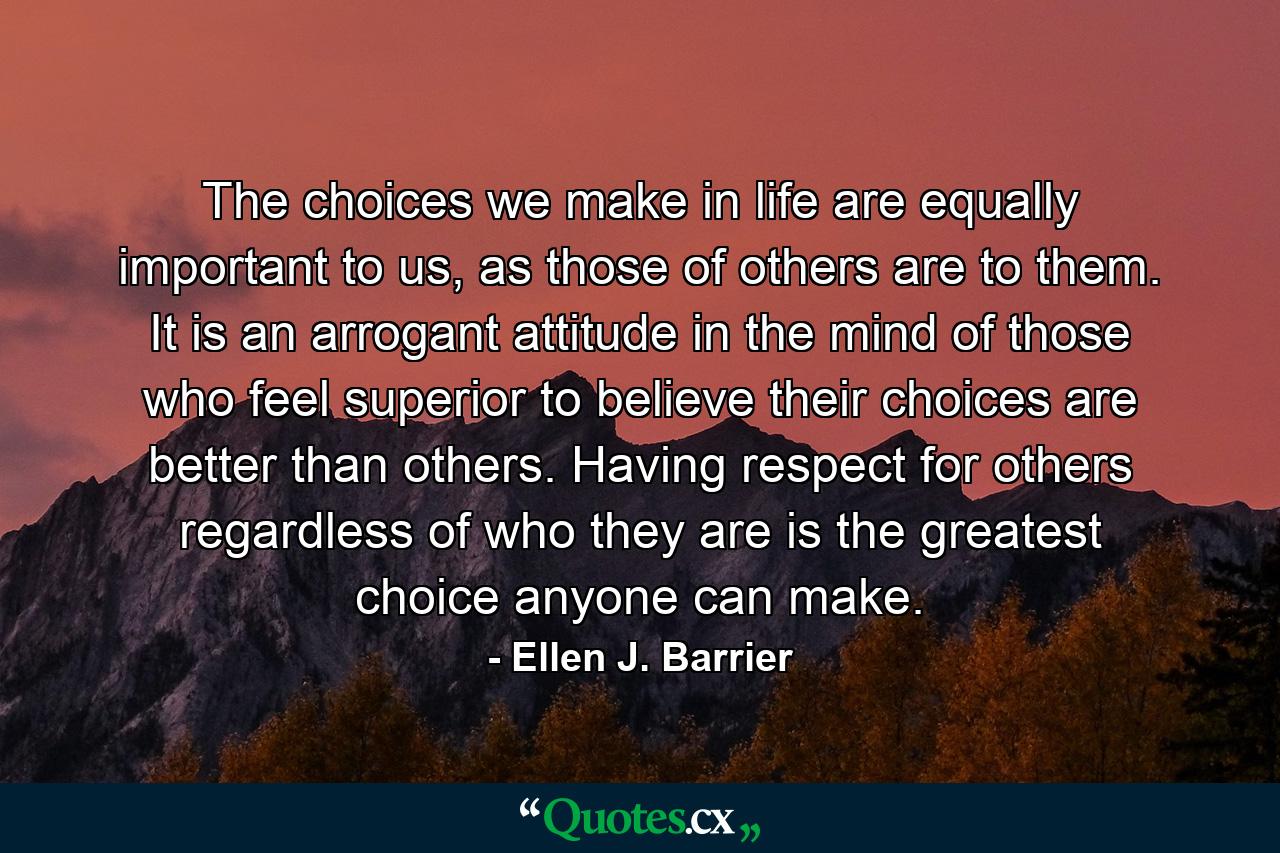 The choices we make in life are equally important to us, as those of others are to them. It is an arrogant attitude in the mind of those who feel superior to believe their choices are better than others. Having respect for others regardless of who they are is the greatest choice anyone can make. - Quote by Ellen J. Barrier