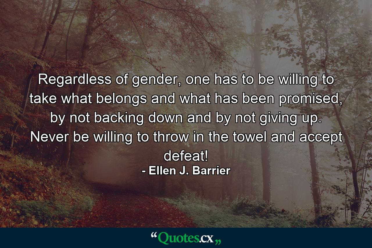 Regardless of gender, one has to be willing to take what belongs and what has been promised, by not backing down and by not giving up. Never be willing to throw in the towel and accept defeat! - Quote by Ellen J. Barrier