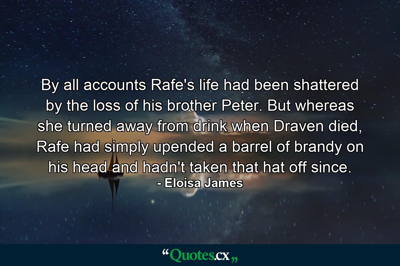 By all accounts Rafe's life had been shattered by the loss of his brother Peter. But whereas she turned away from drink when Draven died, Rafe had simply upended a barrel of brandy on his head and hadn't taken that hat off since. - Quote by Eloisa James