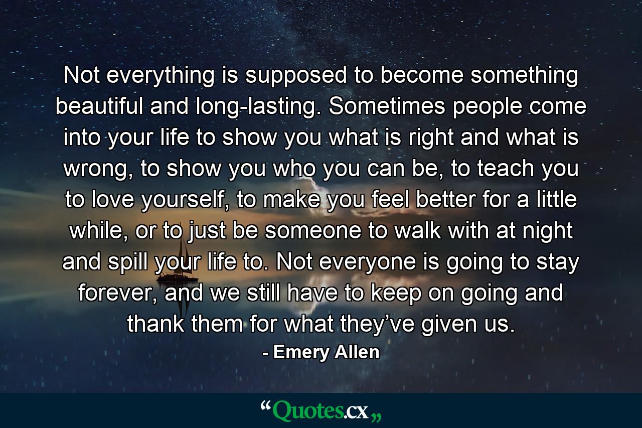 Not everything is supposed to become something beautiful and long-lasting. Sometimes people come into your life to show you what is right and what is wrong, to show you who you can be, to teach you to love yourself, to make you feel better for a little while, or to just be someone to walk with at night and spill your life to. Not everyone is going to stay forever, and we still have to keep on going and thank them for what they’ve given us. - Quote by Emery Allen