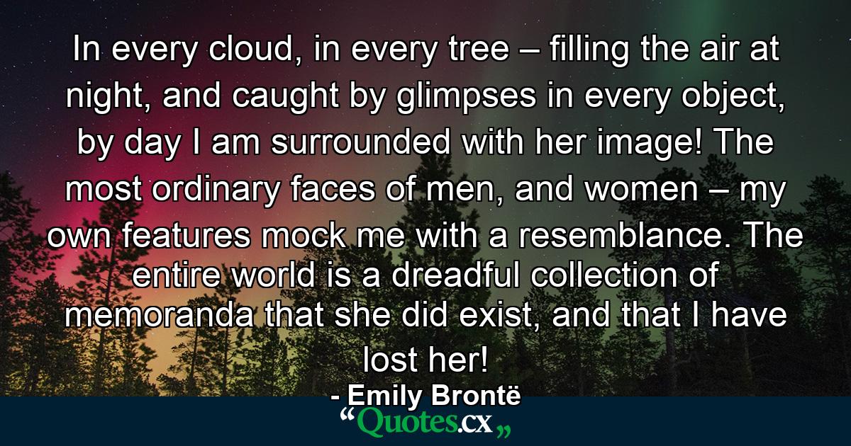 In every cloud, in every tree – filling the air at night, and caught by glimpses in every object, by day I am surrounded with her image! The most ordinary faces of men, and women – my own features mock me with a resemblance. The entire world is a dreadful collection of memoranda that she did exist, and that I have lost her! - Quote by Emily Brontë