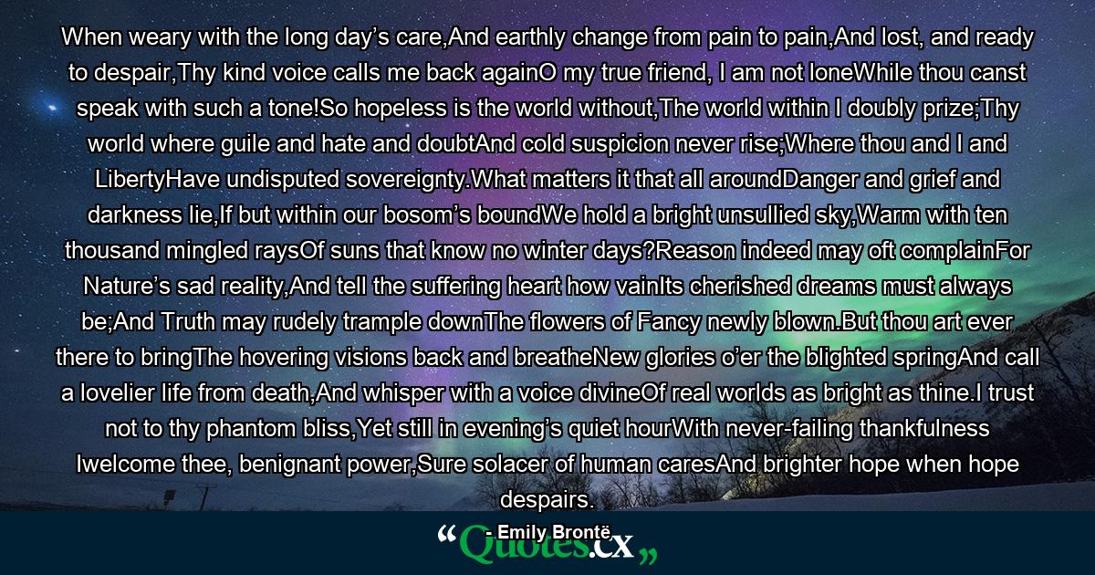 When weary with the long day’s care,And earthly change from pain to pain,And lost, and ready to despair,Thy kind voice calls me back againO my true friend, I am not loneWhile thou canst speak with such a tone!So hopeless is the world without,The world within I doubly prize;Thy world where guile and hate and doubtAnd cold suspicion never rise;Where thou and I and LibertyHave undisputed sovereignty.What matters it that all aroundDanger and grief and darkness lie,If but within our bosom’s boundWe hold a bright unsullied sky,Warm with ten thousand mingled raysOf suns that know no winter days?Reason indeed may oft complainFor Nature’s sad reality,And tell the suffering heart how vainIts cherished dreams must always be;And Truth may rudely trample downThe flowers of Fancy newly blown.But thou art ever there to bringThe hovering visions back and breatheNew glories o’er the blighted springAnd call a lovelier life from death,And whisper with a voice divineOf real worlds as bright as thine.I trust not to thy phantom bliss,Yet still in evening’s quiet hourWith never-failing thankfulness Iwelcome thee, benignant power,Sure solacer of human caresAnd brighter hope when hope despairs. - Quote by Emily Brontë