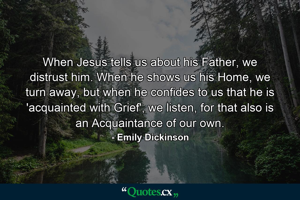 When Jesus tells us about his Father, we distrust him. When he shows us his Home, we turn away, but when he confides to us that he is 'acquainted with Grief', we listen, for that also is an Acquaintance of our own. - Quote by Emily Dickinson