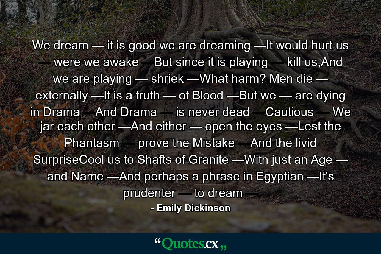 We dream — it is good we are dreaming —It would hurt us — were we awake —But since it is playing — kill us,And we are playing — shriek —What harm? Men die — externally —It is a truth — of Blood —But we — are dying in Drama —And Drama — is never dead —Cautious — We jar each other —And either — open the eyes —Lest the Phantasm — prove the Mistake —And the livid SurpriseCool us to Shafts of Granite —With just an Age — and Name —And perhaps a phrase in Egyptian —It's prudenter — to dream — - Quote by Emily Dickinson