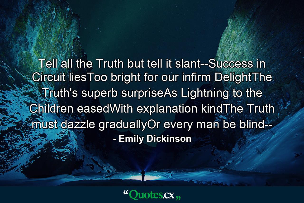 Tell all the Truth but tell it slant--Success in Circuit liesToo bright for our infirm DelightThe Truth's superb surpriseAs Lightning to the Children easedWith explanation kindThe Truth must dazzle graduallyOr every man be blind-- - Quote by Emily Dickinson