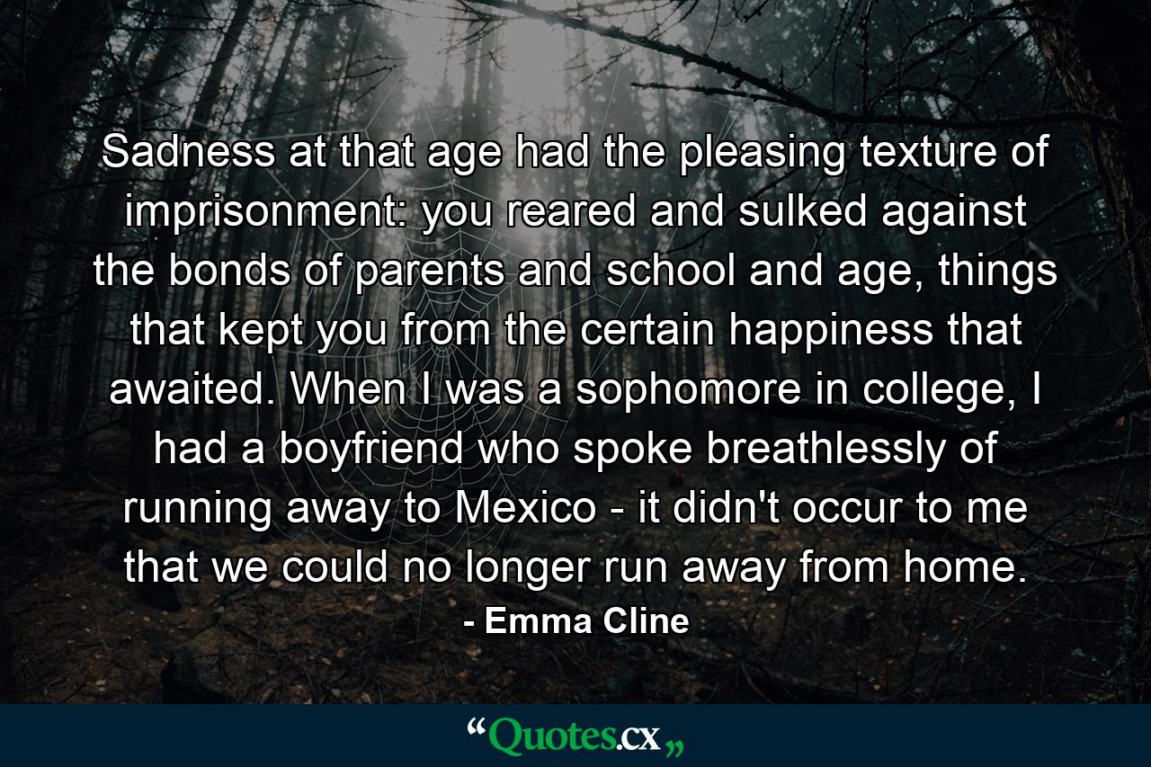 Sadness at that age had the pleasing texture of imprisonment: you reared and sulked against the bonds of parents and school and age, things that kept you from the certain happiness that awaited. When I was a sophomore in college, I had a boyfriend who spoke breathlessly of running away to Mexico - it didn't occur to me that we could no longer run away from home. - Quote by Emma Cline