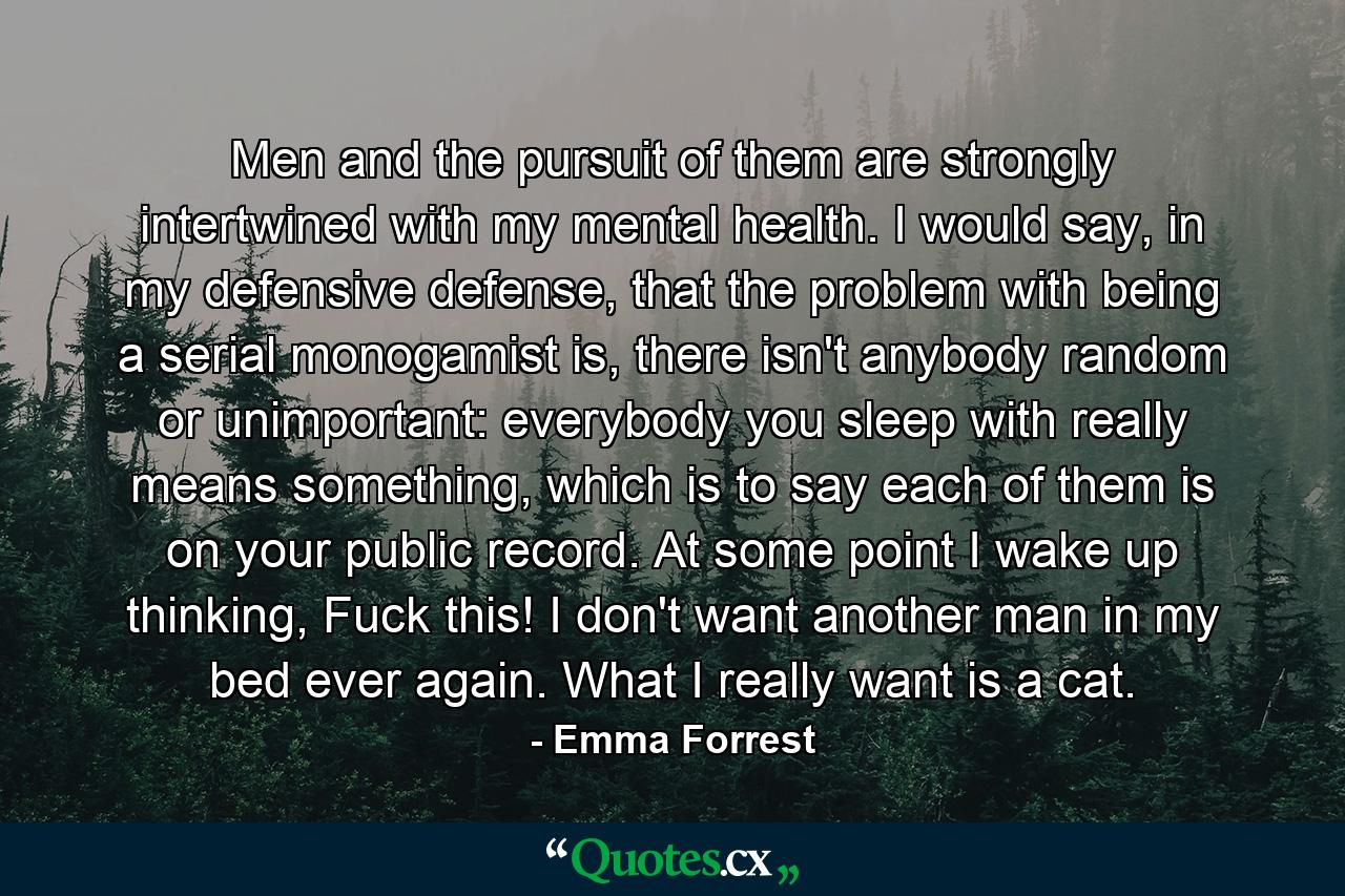Men and the pursuit of them are strongly intertwined with my mental health. I would say, in my defensive defense, that the problem with being a serial monogamist is, there isn't anybody random or unimportant: everybody you sleep with really means something, which is to say each of them is on your public record. At some point I wake up thinking, Fuck this! I don't want another man in my bed ever again. What I really want is a cat. - Quote by Emma Forrest